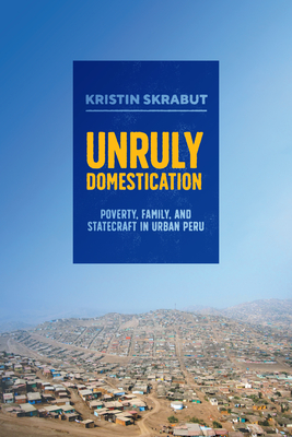 Unruly Domestication: Poverty, Family, and Statecraft in Urban Peru - Skrabut, Kristin