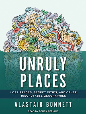 Unruly Places: Lost Spaces, Secret Cities, and Other Inscrutable Geographies - Bonnett, Alastair, Dr., and Perkins, Derek (Narrator)