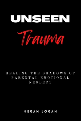 Unseen Trauma: Healing the Shadows of Parental Emotional Neglect - Logan, Megan