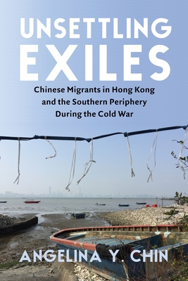 Unsettling Exiles: Chinese Migrants in Hong Kong and the Southern Periphery During the Cold War - Chin, Angelina