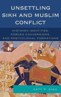 Unsettling Sikh and Muslim Conflict: Mistaken Identities, Forced Conversions, and Postcolonial Formations - Sian, Katy P