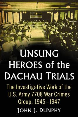 Unsung Heroes of the Dachau Trials: The Investigative Work of the U.S. Army 7708 War Crimes Group, 1945-1947 - Dunphy, John J.