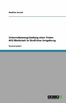 Unternehmensgrundung einer freien KFZ-Werkstatt: Am Beispiel der Grundung in landlicher Umgebung - Arnold, Matthias