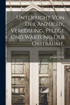 Unterricht Von Der Anzucht, Veredlung, Pflege Und Wartung Der Obstbaume. - Teply, Johann