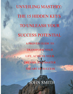 Unveiling Mastery: The 15 Hidden Keys to Unleash Your Success Potential: A Proven Guide to Transform Your Life, Achieve Your Dreams, and Master the Art of Success