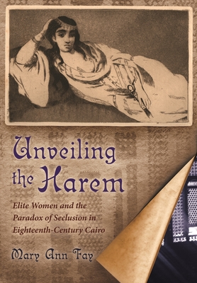 Unveiling the Harem: Elite Women and the Paradox of Seclusion in Eighteenth-Century Cairo - Fay, Mary Ann