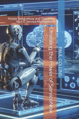 Unveiling the Power of ServiceNow: Master ServiceNow and Transform Your IT Service Management - Collins, Paul