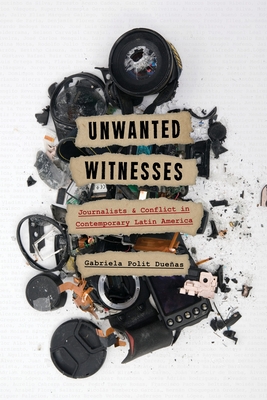 Unwanted Witnesses: Journalists and Conflict in Contemporary Latin America - Polit Dueas, Gabriela