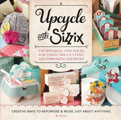 Upcycle with Sizzix: Techniques and Ideas for Using Sizzix Die-Cutting and Embossing Machines - Creative Ways to Repurpose and Reuse Just about Anything - Sizzix