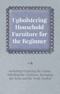 Upholstering Household Furniture for the Beginner - Including Preparing the Frame, Stitching the Cushions, Springing the Seats and the Tools Needed - Anon