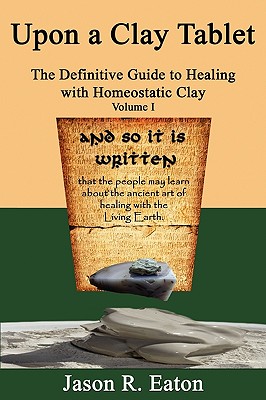 Upon a Clay Tablet, the Definitive Guide to Healing with Homeostatic Clay, Volume I - Eaton, Jason R