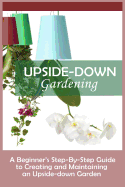 Upside-Down Gardening: A Beginner's Step-By-Step Guide to Creating and Maintaining an Upside-Down Garden