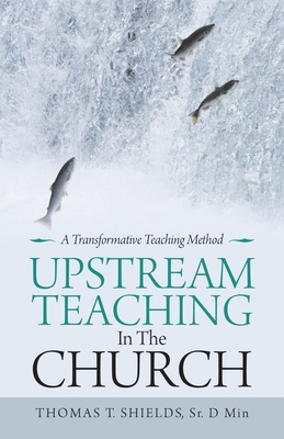 Upstream Teaching in the Church: A Transformative Teaching Method - Shields D Min, Thomas T, Sr.