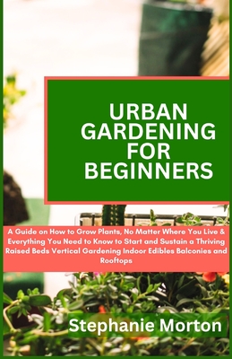 Urban Gardening for Beginners: A Guide on How to Grow Plants No Matter Where You Live & Everything You Need to Know to Start & Sustain a Thriving Raised Beds Vertical Gardening Indoor Edibles - Morton, Stephanie