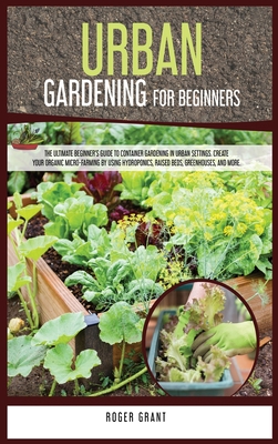 Urban Gardening for Beginners: The Ultimate Beginner's Guide to Container Gardening in Urban Settings. Create Your Organic Micro-farming by Using Hydroponics, Raised Beds, Greenhouses, and More. - Grant, Roger