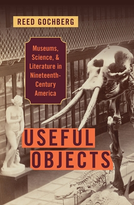 Useful Objects: Museums, Science, and Literature in Nineteenth-Century America - Gochberg, Reed