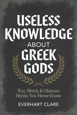 Useless Knowledge About Greek gods: Fun, Weird, & Obscure Myths You Never Knew - Clare, Everhart