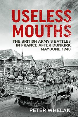 Useless Mouths: The British Army's Battles in France After Dunkirk May-June 1940 - Whelan, Peter