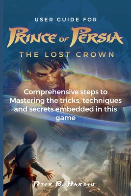 User Guide for Prince of Persia the Lost Crown: Comprehensive steps to Mastering the tricks, techniques and secrets embedded in this game - Hardin, Peter B