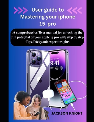 User guide to Mastering your iphone 15 pro: A comprehensive User manual for unlocking the full potential of your apple 15 pro with step by step Tips, Tricks and expert insights - Knight, Jackson