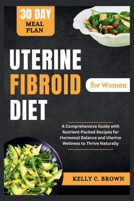 Uterine Fibroid Diet for Women: A Comprehensive Guide with Nutrient-Packed Recipes for Hormonal Balance and Uterine Wellness to Thrive Naturally - Brown, Kelly C