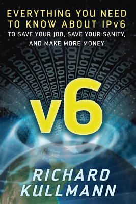 v6: Everything You Need to Know about IPv6 to Save Your Job, Save Your Sanity, and Make More Money - Kullmann, Richard