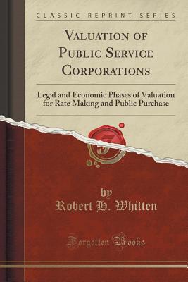 Valuation of Public Service Corporations: Legal and Economic Phases of Valuation for Rate Making and Public Purchase (Classic Reprint) - Whitten, Robert H