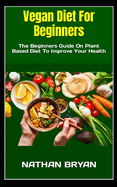 Vegan Diet For Beginners: The Beginners Guide On Plant Based Diet To Improve Your Health