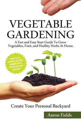 Vegetable Gardening: A Fast and Easy Start Guide to Grow Vegetables, Fruits and Healthy Herbs at Home. Create Your Personal Backyard! - Fields, Aaron