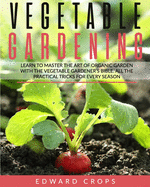 Vegetable Gardening: Learn to Master the Art of Organic Garden With the Vegetable Gardener's Bible. All the Practical Tricks for Every Season