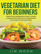 Vegetarian Diet for Beginners: A Simple and Comprehensive Guide to Making a Vegetarian Diet Specifically for Beginners, to Live Healthy and Lose Weight