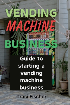 Vending Machine Mastery: Your Guide to Success in a Thriving Industry - Fischer, Traci