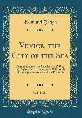 Venice, the City of the Sea, Vol. 1 of 2: From the Invasion by Napoleon in 1797 to the Capitulation to Radetzky in 1849; With a Contemporaneous View of the Peninsula (Classic Reprint) - Flagg, Edmund