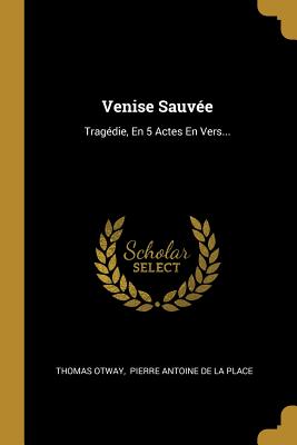 Venise Sauvee: Tragedie, En 5 Actes En Vers... - Otway, Thomas, and Pierre Antoine De La Place (Creator)