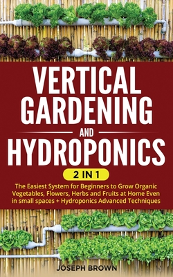 Vertical Gardening and Hydroponics: 2 Books in 1: The Easiest System for Beginners to Grow Organic Vegetables, Flowers, Herbs and Fruits at Home Even in small spaces + Hydroponics Advanced Techniques - Brown, Joseph