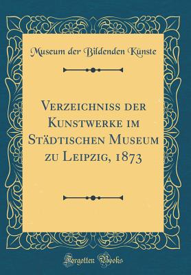 Verzeichniss Der Kunstwerke Im Stadtischen Museum Zu Leipzig, 1873 (Classic Reprint) - Kunste, Museum Der Bildenden