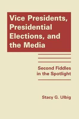 Vice Presidents, Presidential Elections and the Media: Second Fiddles in the Spotlight - Ulbig, Stacy