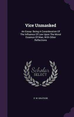 Vice Unmasked: An Essay: Being A Consideration Of The Influence Of Law Upon The Moral Essence Of Man, With Other Reflections - Grayson, P W