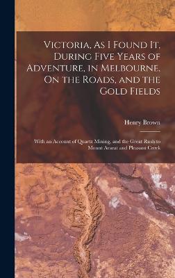 Victoria, As I Found It, During Five Years of Adventure, in Melbourne, On the Roads, and the Gold Fields: With an Account of Quartz Mining, and the Great Rush to Mount Ararat and Pleasant Creek - Brown, Henry