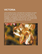 Victoria: Late Australia Felix, or Port Phillip District of New South Wales; Being an Historical and Descriptive Account of the Colony and Its Gold Mines. with an Appendix, Containing the Reports of the Melbourne Chamber of Commerce for the Last Two Years