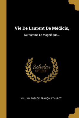 Vie de Laurent de Medicis,: Surnomme Le Magnifique... - Roscoe, William, and Thurot, Fran?ois