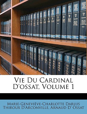 Vie Du Cardinal D'Ossat, Volume 1 - D'Arconville, Marie-Genevi?ve-Charlotte, and Ossat, Arnaud D'