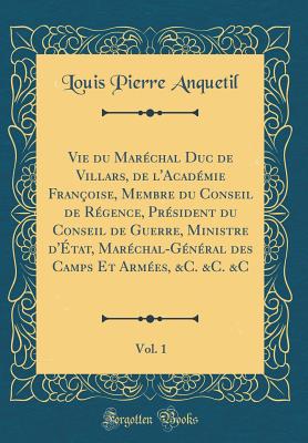 Vie Du Mar?chal Duc de Villars, de l'Acad?mie Fran?oise, Membre Du Conseil de R?gence, Pr?sident Du Conseil de Guerre, Ministre d'?tat, Mar?chal-G?n?ral Des Camps Et Arm?es, &c. &c. &c, Vol. 1 (Classic Reprint) - Anquetil, Louis-Pierre