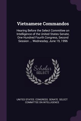 Vietnamese Commandos: Hearing Before the Select Committee on Intelligence of the United States Senate, One Hundred Fourth Congress, Second Session ... Wednesday, June 19, 1996 - United States Congress Senate Select (Creator)