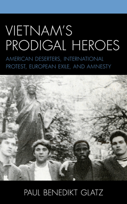Vietnam's Prodigal Heroes: American Deserters, International Protest, European Exile, and Amnesty - Glatz, Paul Benedikt