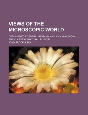 Views of the Microscopic World; Designed for General Reading, and as a Hand-Book for Classes in Natural Science - Brocklesby, John