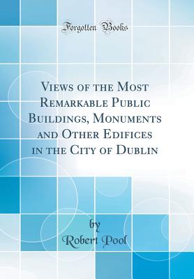 Views of the Most Remarkable Public Buildings, Monuments and Other Edifices in the City of Dublin (Classic Reprint) - Pool, Robert