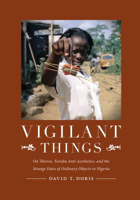 Vigilant Things: On Thieves, Yoruba Anti-Aesthetics, and the Strange Fates of Ordinary Objects in Nigeria - Doris, David T