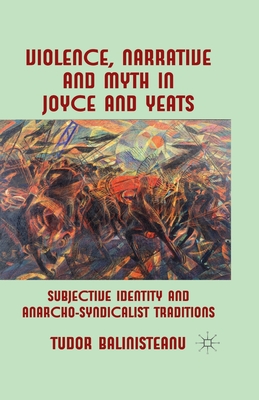 Violence, Narrative and Myth in Joyce and Yeats: Subjective Identity and Anarcho-Syndicalist Traditions - Balinisteanu, T