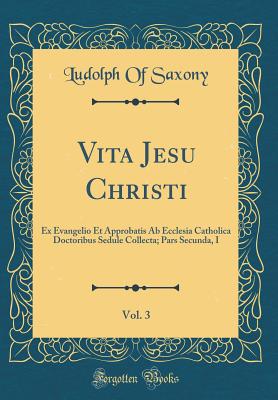 Vita Jesu Christi, Vol. 3: Ex Evangelio Et Approbatis AB Ecclesia Catholica Doctoribus Sedule Collecta; Pars Secunda, I (Classic Reprint) - Saxony, Ludolph Of